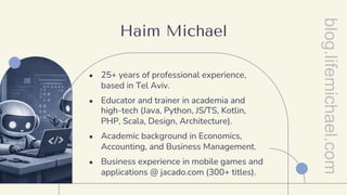 Haim Michael
● 25+ years of professional experience,
based in Tel Aviv.
● Educator and trainer in academia and
high-tech (Java, Python, JS/TS, Kotlin,
PHP, Scala, Design, Architecture).
● Academic background in Economics,
Accounting, and Business Management.
● Business experience in mobile games and
applications @ jacado.com (300+ titles).
blog.lifemichael.com
 