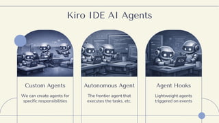 Kiro IDE AI Agents
Custom Agents
We can create agents for
specific responsibilities
Autonomous Agent
The frontier agent that
executes the tasks, etc.
Agent Hooks
Lightweight agents
triggered on events
 