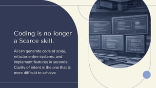 Coding is no longer
a Scarce skill.
AI can generate code at scale,
refactor entire systems, and
implement features in seconds.
Clarity of intent is the one that is
more difficult to achieve.
 