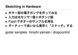 Sketching in Hardware
• ギター型の電子ガングを作ってみる
• 入力は光センサ1個＋ボタン2個
• Flashでギターのサンプルを再生
• ダーティーで良いから素早く「スケッチ」する
guitar samples: hiroshi yamato / dropcontrol
 