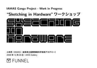 IAMAS Gangu Project - Work in Progress
“Sketching in Hardware”ワークショップ
小林茂（IAMAS：岐阜県立国際情報科学芸術アカデミー）
2008 年 12 月 26 日：AXIS Gallery
 