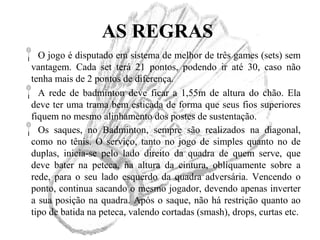 AS REGRAS
O jogo é disputado em sistema de melhor de três games (sets) sem
vantagem. Cada set terá 21 pontos, podendo ir até 30, caso não
tenha mais de 2 pontos de diferença.
A rede de badminton deve ficar a 1,55m de altura do chão. Ela
deve ter uma trama bem esticada de forma que seus fios superiores
fiquem no mesmo alinhamento dos postes de sustentação.
Os saques, no Badminton, sempre são realizados na diagonal,
como no tênis. O serviço, tanto no jogo de simples quanto no de
duplas, inicia-se pelo lado direito da quadra de quem serve, que
deve bater na peteca, na altura da cintura, obliquamente sobre a
rede, para o seu lado esquerdo da quadra adversária. Vencendo o
ponto, continua sacando o mesmo jogador, devendo apenas inverter
a sua posição na quadra. Após o saque, não há restrição quanto ao
tipo de batida na peteca, valendo cortadas (smash), drops, curtas etc.
 