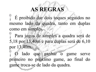 AS REGRAS
É proibido dar dois toques seguidos no
mesmo lado da quadra, tanto em duplas
como em simples.
Para jogos de simples a quadra será de
5,18 por 13,40m e para duplas será de 6,10
por 13,40m.
O lado que ganhar o game serve
primeiro no próximo game, ao final do
game troca-se de lado da quadra.
 