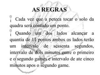 AS REGRAS
Cada vez que a peteca tocar o solo da
quadra será contado um ponto.
Quando um dos lados alcançar a
quantia de 11 pontos ambos os lados terão
um intervalo de sessenta segundos,
intervalo de dois minutos entre o primeiro
e o segundo games e intervalo de ate cinco
minutos apos o segundo game.
 