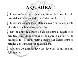 A QUADRA
Recomenda-se que o piso da quadra deve ser feito de
material antiderrapante de cor azul ou verde.
E suas marcações sejam efetuadas com cores facilmente
identificáveis, brancas ou amarelas.
Um mínimo de espaço de existir entre a quadra e as
paredes, 1 m (um metro) entre as paredes e a lateral da
quadra e de 1,50 (um metro e meio) a distancia entre as
paredes e as linhas de fundo da quadra.
A altura do ginásio deve ser deve ser de no mínimo
7,50 metros.
 