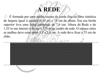 A REDE
É formada por uma malha escura de corda fina ou fibra sintética
de largura igual à quadra (6,10 m) e 75 cm de altura. Em sua borda
superior leva uma faixa costurada de 7,6 cm. Altura da Rede e de
1,55 m nas laterais e de ate 1,524 m no centro da rede. O espaço entre
as malhas deve estar entre 1,5 a 2,0 cm. A rede deve ficar a 75 cm do
chão.
 