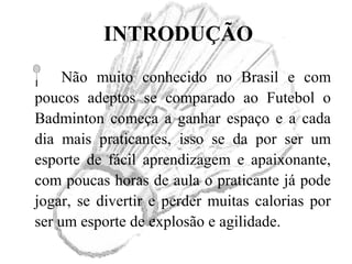 INTRODUÇÃO
Não muito conhecido no Brasil e com
poucos adeptos se comparado ao Futebol o
Badminton começa a ganhar espaço e a cada
dia mais praticantes, isso se da por ser um
esporte de fácil aprendizagem e apaixonante,
com poucas horas de aula o praticante já pode
jogar, se divertir e perder muitas calorias por
ser um esporte de explosão e agilidade.
 