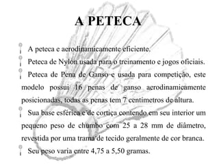 A PETECA
A peteca e aerodinamicamente eficiente.
Peteca de Nylon usada para o treinamento e jogos oficiais.
Peteca de Pena de Ganso e usada para competição, este
modelo possui 16 penas de ganso aerodinamicamente
posicionadas, todas as penas tem 7 centímetros de altura.
Sua base esférica e de cortiça contendo em seu interior um
pequeno peso de chumbo com 25 a 28 mm de diâmetro,
revestida por uma trama de tecido geralmente de cor branca.
Seu peso varia entre 4,75 a 5,50 gramas.
 