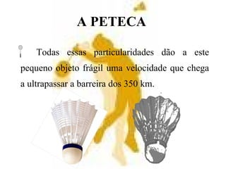 A PETECA
Todas essas particularidades dão a este
pequeno objeto frágil uma velocidade que chega
a ultrapassar a barreira dos 350 km.
 
