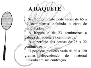 A RAQUETE
Seu comprimento pode variar de 65 a
69 centímetros incluindo o cabo de
impunhadura.
A largura e de 23 centímetros a
cabeça da raquete 29 centímetros.
A superfície das cordas de 28 x 22
centímetros.
O peso das raquetes varia de 60 a 120
gramas dependendo do material
utilizado em sua confecção.
 