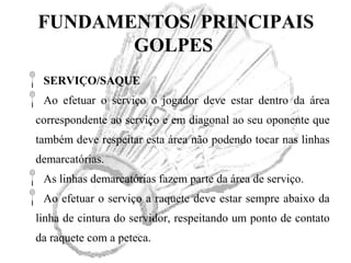 FUNDAMENTOS/ PRINCIPAIS
GOLPES
SERVIÇO/SAQUE
Ao efetuar o serviço o jogador deve estar dentro da área
correspondente ao serviço e em diagonal ao seu oponente que
também deve respeitar esta área não podendo tocar nas linhas
demarcatórias.
As linhas demarcatórias fazem parte da área de serviço.
Ao efetuar o serviço a raquete deve estar sempre abaixo da
linha de cintura do servidor, respeitando um ponto de contato
da raquete com a peteca.
 