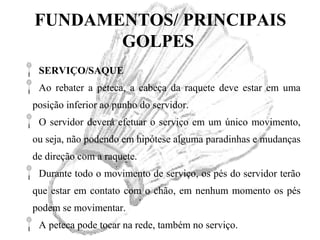 FUNDAMENTOS/ PRINCIPAIS
GOLPES
SERVIÇO/SAQUE
Ao rebater a peteca, a cabeça da raquete deve estar em uma
posição inferior ao punho do servidor.
O servidor deverá efetuar o serviço em um único movimento,
ou seja, não podendo em hipótese alguma paradinhas e mudanças
de direção com a raquete.
Durante todo o movimento de serviço, os pés do servidor terão
que estar em contato com o chão, em nenhum momento os pés
podem se movimentar.
A peteca pode tocar na rede, também no serviço.
 
