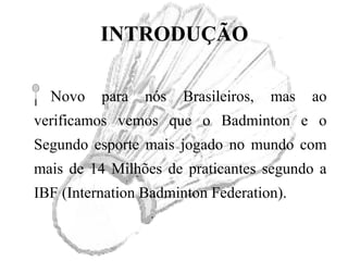 INTRODUÇÃO
Novo para nós Brasileiros, mas ao
verificamos vemos que o Badminton e o
Segundo esporte mais jogado no mundo com
mais de 14 Milhões de praticantes segundo a
IBF (Internation Badminton Federation).
 