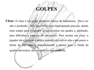 GOLPES
Clear: O clear é um golpe defensivo básico do badminton. Deve ser
alto e profundo. Alto para evitar uma interceptação precoce, dando
mais tempo para o jogador se reposicionar em quadra e, profundo,
para dificultar a resposta do adversário. Para acertar um clear, o
jogador deve golpear a peteca quando esta estiver alta e um pouco a
frente da sua cabeça, impulsionando a peteca para o fundo da
quadra adversária, descrevendo-se uma parábola.
 