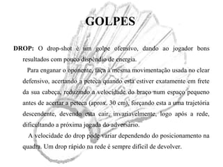 GOLPES
DROP: O drop-shot é um golpe ofensivo, dando ao jogador bons
resultados com pouco dispêndio de energia.
Para enganar o oponente, faça à mesma movimentação usada no clear
defensivo, acertando a peteca quando esta estiver exatamente em frete
da sua cabeça, reduzindo a velocidade do braço num espaço pequeno
antes de acertar a peteca (aprox. 30 cm), forçando esta a uma trajetória
descendente, devendo esta cair, invariavelmente, logo após a rede,
dificultando a próxima jogada do adversário.
A velocidade do drop pode variar dependendo do posicionamento na
quadra. Um drop rápido na rede é sempre difícil de devolver.
 
