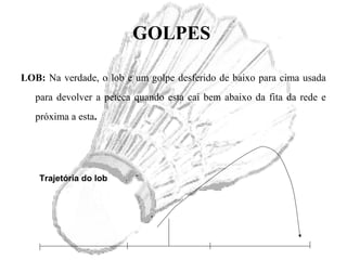GOLPES
LOB: Na verdade, o lob e um golpe desferido de baixo para cima usada
para devolver a peteca quando esta cai bem abaixo da fita da rede e
próxima a esta.
Trajetória do lob
 