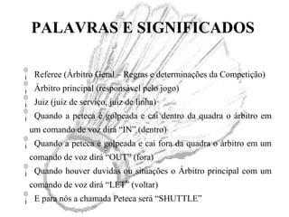 PALAVRAS E SIGNIFICADOS
Referee (Árbitro Geral – Regras e determinações da Competição)
Árbitro principal (responsável pelo jogo)
Juiz (juiz de serviço, juiz de linha)
Quando a peteca é golpeada e cai dentro da quadra o árbitro em
um comando de voz dirá “IN” (dentro)
Quando a peteca é golpeada e cai fora da quadra o árbitro em um
comando de voz dirá “OUT” (fora)
Quando houver duvidas ou situações o Árbitro principal com um
comando de voz dirá “LET” (voltar)
E para nós a chamada Peteca será “SHUTTLE”
 