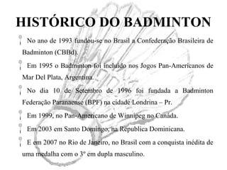HISTÓRICO DO BADMINTON
No ano de 1993 fundou-se no Brasil a Confederação Brasileira de
Badminton (CBBd).
Em 1995 o Badminton foi incluído nos Jogos Pan-Americanos de
Mar Del Plata, Argentina.
No dia 10 de Setembro de 1996 foi fundada a Badminton
Federação Paranaense (BPF) na cidade Londrina – Pr.
Em 1999, no Pan-Americano de Winnipeg no Canáda.
Em 2003 em Santo Domingo, na Republica Dominicana.
E em 2007 no Rio de Janeiro, no Brasil com a conquista inédita de
uma medalha com o 3º em dupla masculino.
 