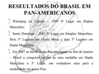 RESEULTADOS DO BRASIL EM
PAN-AMERICANOS
Winnipeg no Canadá – 1999 4º Lugar em Duplas
Masculino.
Santo Domingo – 2003 5º Lugar em Simples Masculino,
Dois 5º Lugares em Dupla Mista e dois 5º Lugares em
Dupla Masculina.
Em 2007 no tão sonhado Pan-americano no Rio de Janeiro
– Brasil a conquista inédita de uma medalha em Dupla
Masculina o 3º Lugar, um verdadeiro ouro para a
modalidade em nosso País.
 