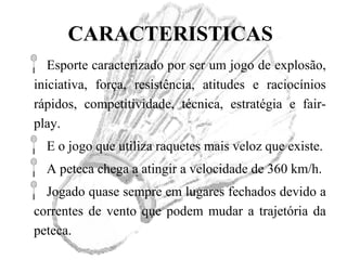 CARACTERISTICAS
Esporte caracterizado por ser um jogo de explosão,
iniciativa, força, resistência, atitudes e raciocínios
rápidos, competitividade, técnica, estratégia e fair-
play.
E o jogo que utiliza raquetes mais veloz que existe.
A peteca chega a atingir a velocidade de 360 km/h.
Jogado quase sempre em lugares fechados devido a
correntes de vento que podem mudar a trajetória da
peteca.
 
