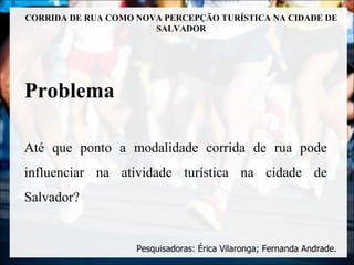 CORRIDA DE RUA COMO NOVA PERCEPÇÃO TURÍSTICA NA CIDADE DE
                       SALVADOR




Problema

Até que ponto a modalidade corrida de rua pode
influenciar na atividade turística na cidade de
Salvador?


                    Pesquisadoras: Érica Vilaronga; Fernanda Andrade.
 