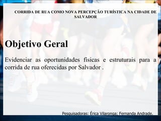 CORRIDA DE RUA COMO NOVA PERCEPÇÃO TURÍSTICA NA CIDADE DE
                          SALVADOR




Objetivo Geral
Evidenciar as oportunidades físicas e estruturais para a
corrida de rua oferecidas por Salvador .




                      Pesquisadoras: Érica Vilaronga; Fernanda Andrade.
 