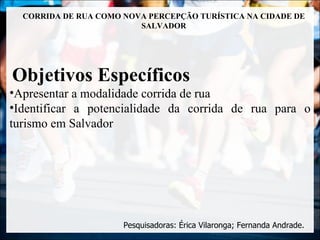 CORRIDA DE RUA COMO NOVA PERCEPÇÃO TURÍSTICA NA CIDADE DE
                         SALVADOR




Objetivos Específicos
•Apresentar a modalidade corrida de rua
•Identificar a potencialidade da corrida de rua para o
turismo em Salvador




                      Pesquisadoras: Érica Vilaronga; Fernanda Andrade.
 