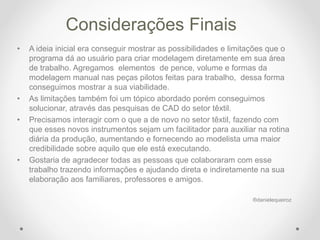 Considerações Finais
• A ideia inicial era conseguir mostrar as possibilidades e limitações que o
programa dá ao usuário para criar modelagem diretamente em sua área
de trabalho. Agregamos elementos de pence, volume e formas da
modelagem manual nas peças pilotos feitas para trabalho, dessa forma
conseguimos mostrar a sua viabilidade.
• As limitações também foi um tópico abordado porém conseguimos
solucionar, através das pesquisas de CAD do setor têxtil.
• Precisamos interagir com o que a de novo no setor têxtil, fazendo com
que esses novos instrumentos sejam um facilitador para auxiliar na rotina
diária da produção, aumentando e fornecendo ao modelista uma maior
credibilidade sobre aquilo que ele está executando.
• Gostaria de agradecer todas as pessoas que colaboraram com esse
trabalho trazendo informações e ajudando direta e indiretamente na sua
elaboração aos familiares, professores e amigos.
®danielequeiroz
 