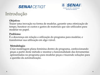 Introdução
Objetivo:
Trazer uma inovação na forma de modelar, garantir uma otimização de
tempo, baratear os custos e gastos de materiais que são utilizados para
modelar no papel.
Problema:
É a descrença em relação a utilização do programa para modelar, e
transformar sua utilização em algo viável.
Metodologia:
Criar modelagem plana feminina dentro do programa, confeccionando
peças a partir deste método e mostrar a funcionalidade das ferramentas
apresentadas no programa para modelar peças e trazendo soluções para
a questão da automatização.
 