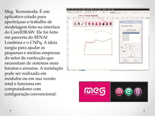 Meg Tecnomoda: É um
aplicativo criado para
aperfeiçoar o trabalho de
modelagem feito na interface
do CorelDRAW. Ele foi feito
em parceria do SENAI
Londrina e o CNPq. A ideia
surgiu para ajudar as
pequenas e médias empresas
do setor de confecção que
necessitam de sistemas mais
baratos e enxutos. A instalação
pode ser realizada em
módulos ou em sua versão
total e funciona em
computadores com
configuração convencional.
 
