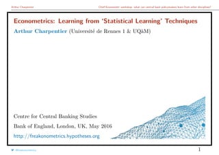 Arthur Charpentier Chief Economists’ workshop: what can central bank policymakers learn from other disciplines?
Econometrics: Learning from ‘Statistical Learning’ Techniques
Arthur Charpentier (Université de Rennes 1 & UQàM)
Centre for Central Banking Studies
Bank of England, London, UK, May 2016
http://freakonometrics.hypotheses.org
@freakonometrics 1
 