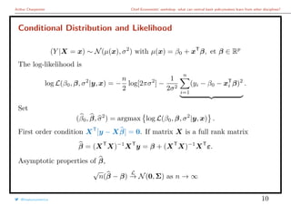 Arthur Charpentier Chief Economists’ workshop: what can central bank policymakers learn from other disciplines?
Conditional Distribution and Likelihood
(Y |X = x) ∼ N(µ(x), σ2
) with µ(x) = β0 + xT
β, et β ∈ Rp
The log-likelihood is
log L(β0, β, σ2
|y, x) = −
n
2
log[2πσ2
] −
1
2σ2
n
i=1
(yi − β0 − xT
i β)2
.
Set
(β0, β, σ2
) = argmax log L(β0, β, σ2
|y, x) .
First order condition XT
[y − Xβ] = 0. If matrix X is a full rank matrix
β = (XT
X)−1
XT
y = β + (XT
X)−1
XT
ε.
Asymptotic properties of β,
√
n(β − β)
L
→ N(0, Σ) as n → ∞
@freakonometrics 10
 