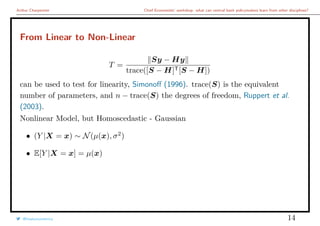 Arthur Charpentier Chief Economists’ workshop: what can central bank policymakers learn from other disciplines?
From Linear to Non-Linear
T =
Sy − Hy
trace([S − H]T[S − H])
can be used to test for linearity, Simonoﬀ (1996). trace(S) is the equivalent
number of parameters, and n − trace(S) the degrees of freedom, Ruppert et al.
(2003).
Nonlinear Model, but Homoscedastic - Gaussian
• (Y |X = x) ∼ N(µ(x), σ2
)
• E[Y |X = x] = µ(x)
@freakonometrics 14
 