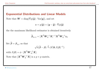 Arthur Charpentier Chief Economists’ workshop: what can central bank policymakers learn from other disciplines?
Exponential Distributions and Linear Models
Note that W = diag( g(y) · Var[y]), and set
z = g(y) + (y − y) · g(y)
the the maximum likelihood estimator is obtained iteratively
βk+1 = [XT
W −1
k X]−1
XT
W −1
k zk
Set β = β∞, so that
√
n(β − β)
L
→ N(0, I(β)−1
)
with I(β) = φ · [XT
W −1
∞ X].
Note that [XT
W −1
k X] is a p × p matrix.
@freakonometrics 17
 