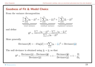 Arthur Charpentier Chief Economists’ workshop: what can central bank policymakers learn from other disciplines?
Goodness of Fit & Model Choice
From the variance decomposition
1
n
n
i=1
(yi − ¯y)2
total variance
=
1
n
n
i=1
(yi − yi)2
residual variance
+
1
n
n
i=1
(yi − ¯y)2
explained variance
and deﬁne
R2
=
n
i=1(yi − ¯y)2
−
n
i=1(yi − yi)2
n
i=1(yi − ¯y)2
More generally
Deviance(β) = −2 log[L] = 2
i=1
(yi − yi)2
= Deviance(y)
The null deviance is obtained using yi = y, so that
R2
=
Deviance(y) − Deviance(y)
Deviance(y)
= 1 −
Deviance(y)
Deviance(y)
= 1 −
D
D0
@freakonometrics 19
 