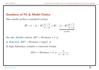 Arthur Charpentier Chief Economists’ workshop: what can central bank policymakers learn from other disciplines?
Goodness of Fit & Model Choice
One usually prefers a penalized version
¯R2
= 1 − (1 − R2
)
n − 1
n − p
= R2
− (1 − R2
)
p − 1
n − p
penalty
See also Akaike criteria AIC = Deviance + 2 · p
or Schwarz, BIC = Deviance + log(n) · p
In high dimension, consider a corrected version
AICc = Deviance + 2 · p ·
n
n − p − 1
@freakonometrics 20
 
