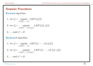 Arthur Charpentier Chief Economists’ workshop: what can central bank policymakers learn from other disciplines?
Stepwise Procedures
Forward algorithm
1. set j1 = argmin
j∈{∅,1,··· ,n}
{AIC({j})}
2. set j2 = argmin
j∈{∅,1,··· ,n}{j1 }
{AIC({j1 , j})}
3. ... until j = ∅
Backward algorithm
1. set j1 = argmin
j∈{∅,1,··· ,n}
{AIC({1, · · · , n}{j})}
2. set j2 = argmin
j∈{∅,1,··· ,n}{j1 }
{AIC({1, · · · , n}{j1 , j})}
3. ... until j = ∅
@freakonometrics 21
 