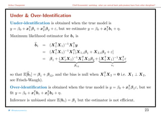 Arthur Charpentier Chief Economists’ workshop: what can central bank policymakers learn from other disciplines?
Under & Over-Identiﬁcation
Under-identiﬁcation is obtained when the true model is
y = β0 + xT
1 β1 + xT
2 β2 + ε, but we estimate y = β0 + xT
1 b1 + η.
Maximum likelihood estimator for b1 is
b1 = (XT
1 X1)−1
XT
1 y
= (XT
1 X1)−1
XT
1 [X1,iβ1 + X2,iβ2 + ε]
= β1 + (X1X1)−1
XT
1 X2β2
β12
+ (XT
1 X1)−1
XT
1 ε
νi
so that E[b1] = β1 + β12, and the bias is null when XT
1 X2 = 0 i.e. X1 ⊥ X2,
see Frisch-Waugh).
Over-identiﬁcation is obtained when the true model is y = β0 + xT
1 β1ε, but we
ﬁt y = β0 + xT
1 b1 + xT
2 b2 + η.
Inference is unbiased since E(b1) = β1 but the estimator is not eﬃcient.
@freakonometrics 23
 
