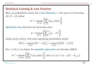 Arthur Charpentier Chief Economists’ workshop: what can central bank policymakers learn from other disciplines?
Statistical Learning & Loss Function
Here, no probabilistic model, but a loss function, . For some set of functions
M, X → Y, deﬁne
m = argmin
m∈M
n
i=1
(yi, m(xi))
Quadratic loss functions are interesting since
y = argmin
m∈R
n
i=1
1
n
[yi − m]2
which can be writen, with some underlying probabilistic model
E(Y ) = argmin
m∈R
Y − m 2
2
= argmin
m∈R
E [Y − m]2
For τ ∈ (0, 1), we obtain the quantile regression (see Koenker (2005))
m = argmin
m∈M0
n
i=1
τ (yi, m(xi)) avec τ (x, y) = |(x − y)(τ − 1x≤y)|
@freakonometrics 24
 