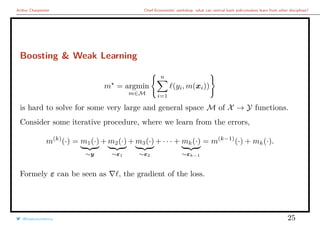 Arthur Charpentier Chief Economists’ workshop: what can central bank policymakers learn from other disciplines?
Boosting & Weak Learning
m = argmin
m∈M
n
i=1
(yi, m(xi))
is hard to solve for some very large and general space M of X → Y functions.
Consider some iterative procedure, where we learn from the errors,
m(k)
(·) = m1(·)
∼y
+ m2(·)
∼ε1
+ m3(·)
∼ε2
+ · · · + mk(·)
∼εk−1
= m(k−1)
(·) + mk(·).
Formely ε can be seen as , the gradient of the loss.
@freakonometrics 25
 