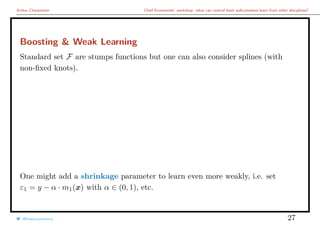 Arthur Charpentier Chief Economists’ workshop: what can central bank policymakers learn from other disciplines?
Boosting & Weak Learning
Standard set F are stumps functions but one can also consider splines (with
non-ﬁxed knots).
One might add a shrinkage parameter to learn even more weakly, i.e. set
ε1 = y − α · m1(x) with α ∈ (0, 1), etc.
@freakonometrics 27
 