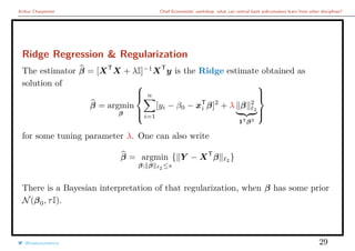 Arthur Charpentier Chief Economists’ workshop: what can central bank policymakers learn from other disciplines?
Ridge Regression & Regularization
The estimator β = [XT
X + λI]−1
XT
y is the Ridge estimate obtained as
solution of
β = argmin
β



n
i=1
[yi − β0 − xT
i β]2
+ λ β 2
2
1Tβ2



for some tuning parameter λ. One can also write
β = argmin
β; β 2 ≤s
{ Y − XT
β 2
}
There is a Bayesian interpretation of that regularization, when β has some prior
N(β0, τI).
@freakonometrics 29
 