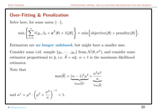 Arthur Charpentier Chief Economists’ workshop: what can central bank policymakers learn from other disciplines?
Over-Fitting & Penalization
Solve here, for some norm · ,
min
n
i=1
(yi, β0 + xT
β) + λ β = min objective(β) + penality(β) .
Estimators are no longer unbiased, but might have a smaller mse.
Consider some i.id. sample {y1, · · · , yn} from N(θ, σ2
), and consider some
estimator proportional to y, i.e. θ = αy. α = 1 is the maximum likelihood
estimator.
Note that
mse[θ] = (α − 1)2
µ2
bias[θ]2
+
α2
σ2
n
Var[θ]
and α = µ2
· µ2
+
σ2
n
−1
< 1.
@freakonometrics 30
 