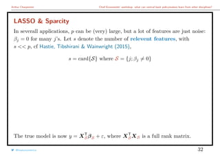 Arthur Charpentier Chief Economists’ workshop: what can central bank policymakers learn from other disciplines?
LASSO & Sparcity
In severall applications, p can be (very) large, but a lot of features are just noise:
βj = 0 for many j’s. Let s denote the number of relevent features, with
s << p, cf Hastie, Tibshirani & Wainwright (2015),
s = card{S} where S = {j; βj = 0}
The true model is now y = XT
SβS + ε, where XT
SXS is a full rank matrix.
@freakonometrics 32
 
