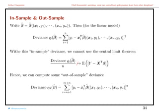 Arthur Charpentier Chief Economists’ workshop: what can central bank policymakers learn from other disciplines?
In-Sample & Out-Sample
Write β = β((x1, y1), · · · , (xn, yn)). Then (for the linear model)
Deviance IS(β) =
n
i=1
[yi − xT
i β((x1, y1), · · · , (xn, yn))]2
Withe this “in-sample” deviance, we cannot use the central limit theorem
Deviance IS(β)
n
→ E [Y − XT
β]
Hence, we can compute some “out-of-sample” deviance
Deviance OS(β) =
m+n
i=n+1
[yi − xT
i β((x1, y1), · · · , (xn, yn)]2
@freakonometrics 34
 