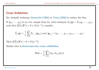Arthur Charpentier Chief Economists’ workshop: what can central bank policymakers learn from other disciplines?
Cross-Validation
See Jacknife technique Quenouille (1956) or Tukey (1958) to reduce the bias.
If {y1, · · · , yn} is an i.id. sample from Fθ, with estimator Tn(y) = Tn(y1, · · · , yn),
such that E[Tn(Y )] = θ + O n−1
, consider
Tn(y) =
1
n
n
i=1
Tn−1(y(i)) avec y(i) = (y1, · · · , yi−1, yi+1, · · · , yn).
Then E[Tn(Y )] = θ + O n−2
.
Similar idea in leave-one-out cross validation
Risk =
1
n
n
i=1
(yi, m(i)(xi))
@freakonometrics 37
 