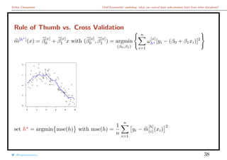 Arthur Charpentier Chief Economists’ workshop: what can central bank policymakers learn from other disciplines?
Rule of Thumb vs. Cross Validation
m[h ]
(x) = β
[x]
0 + β
[x]
1 x with (β
[x]
0 , β
[x]
1 ) = argmin
(β0,β1)
n
i=1
ω
[x]
h [yi − (β0 + β1xi)]2
q
q
q
q
q
q
q
q
q
q
q
q
q
q
q
q
q
q
q
q
q
q
q
q
q
q
q
qq
qq
q
q
q
q
q
q
q
q
q
q
qq
q
q
q
q
q
q
q
q
q
q
q
q
q
q
q
q
q
q
q
q
q
q
q
qq
q
q
q
q
q
qq
q
qq
q
q
q
q
q
q
q
q
q
q
q
q
q
q
q
q
q
q
q
q
q
q
0 2 4 6 8 10
−2−1012
set h = argmin mse(h) with mse(h) =
1
n
n
i=1
yi − m
[h]
(i)(xi)
2
@freakonometrics 38
 