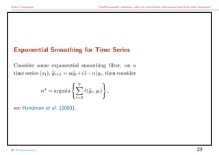 Arthur Charpentier Chief Economists’ workshop: what can central bank policymakers learn from other disciplines?
Exponential Smoothing for Time Series
Consider some exponential smoothing ﬁlter, on a
time series (xt), yt+1 = αyt +(1−α)yt, then consider
α = argmin
T
t=2
(yt, yt) ,
see Hyndman et al. (2003).
@freakonometrics 39
 