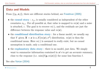 Arthur Charpentier Chief Economists’ workshop: what can central bank policymakers learn from other disciplines?
Data and Models
From {(yi, xi)}, there are diﬀerent stories behind, see Freedman (2005)
• the causal story : xj,i is usually considered as independent of the other
covariates xk,i. For all possible x, that value is mapped to m(x) and a noise
is attached, ε. The goal is to recover m(·), and the residuals are just the
diﬀerence between the response value and m(x).
• the conditional distribution story : for a linear model, we usually say
that Y given X = x is a N(m(x), σ2
) distribution. m(x) is then the
conditional mean. Here m(·) is assumed to really exist, but no causal
assumption is made, only a conditional one.
• the explanatory data story : there is no model, just data. We simply
want to summarize information contained in x’s to get an accurate summary,
close to the response (i.e. min{ (y, m(x))}) for some loss function .
See also Varian (2014)
@freakonometrics 4
 