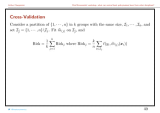 Arthur Charpentier Chief Economists’ workshop: what can central bank policymakers learn from other disciplines?
Cross-Validation
Consider a partition of {1, · · · , n} in k groups with the same size, I1, · · · , Ik, and
set Ij = {1, · · · , n}Ij. Fit m(j) on Ij, and
Risk =
1
k
k
j=1
Riskj where Riskj =
k
n
i∈Ij
(yi, m(j)(xi))
@freakonometrics 40
 